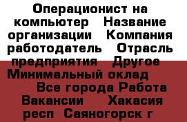 Операционист на компьютер › Название организации ­ Компания-работодатель › Отрасль предприятия ­ Другое › Минимальный оклад ­ 19 000 - Все города Работа » Вакансии   . Хакасия респ.,Саяногорск г.